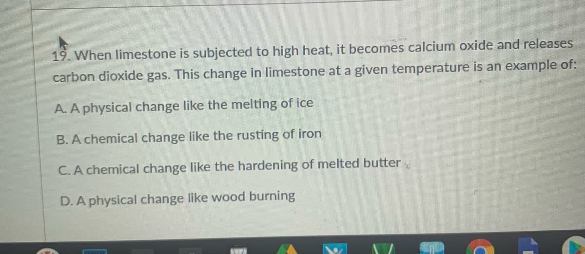 19. When limestone is subjected to high heat, it becomes calcium oxide and releases
carbon dioxide gas. This change in limestone at a given temperature is an example of:
A. A physical change like the melting of ice
B. A chemical change like the rusting of iron
C.A chemical change like the hardening of melted butter
D.A physical change like wood burning
