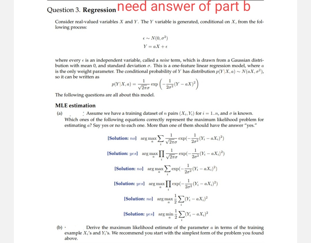 Question 3. Regression
need answer of part b
Consider real-valued variables X and Y. The Y variable is generated, conditional on X, from the fol-
lowing process:
E~N(0,0²)
YaX+e
where every e is an independent variable, called a noise term, which is drawn from a Gaussian distri-
bution with mean 0, and standard deviation σ. This is a one-feature linear regression model, where a
is the only weight parameter. The conditional probability of Y has distribution p(YX, a) ~ N(aX, 0²),
so it can be written as
p(YX,a) = exp(-
(-202 (Y-ax)²)
1
ν2πσ
The following questions are all about this model.
MLE estimation
(a)
Assume we have a training dataset of n pairs (X, Y) for i = 1..n, and σ is known.
Which ones of the following equations correctly represent the maximum likelihood problem for
estimating a? Say yes or no to each one. More than one of them should have the answer "yes."
a
1
[Solution: no] arg max >
2πσ
1
[Solution: yes] arg max II
a
[Solution: no] arg max
a
[Solution: yes] arg max
a
1
exp(-2(Y-ax.)²)
2020
√270 exp(-272 (Yi - ax₁)²)
i
1
exp(- 202 (Yi-aX;)²)
I exp(-2 (Y-ax)²)
1
(b).
[Solution: no] arg maxi
a
[Solution: yes] arg min
Σα
(Y-ax₁)²
Derive the maximum likelihood estimate of the parameter a in terms of the training
example X,'s and Y's. We recommend you start with the simplest form of the problem you found
above.