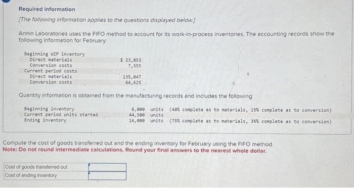 Required information
[The following information applies to the questions displayed below]
Annin Laboratories uses the FIFO method to account for its work-in-process inventories. The accounting records show the
following information for February:
Beginning WIP inventory
Direct materials
Conversion costs
Current period costs
Direct materials
Conversion costs
Beginning inventory
Current period units started
Ending inventory
$ 23,053
7,555
Quantity information is obtained from the manufacturing records and includes the following:
135,047
64,625
Cost of goods transferred out
Cost of ending inventory
6,000 units (40% complete as to materials, 15% complete as to conversion)
44,500 units
16,000 units (75% complete as to materials, 35% complete as to conversion)
Compute the cost of goods transferred out and the ending inventory for February using the FIFO method.
Note: Do not round intermediate calculations. Round your final answers to the nearest whole dollar.