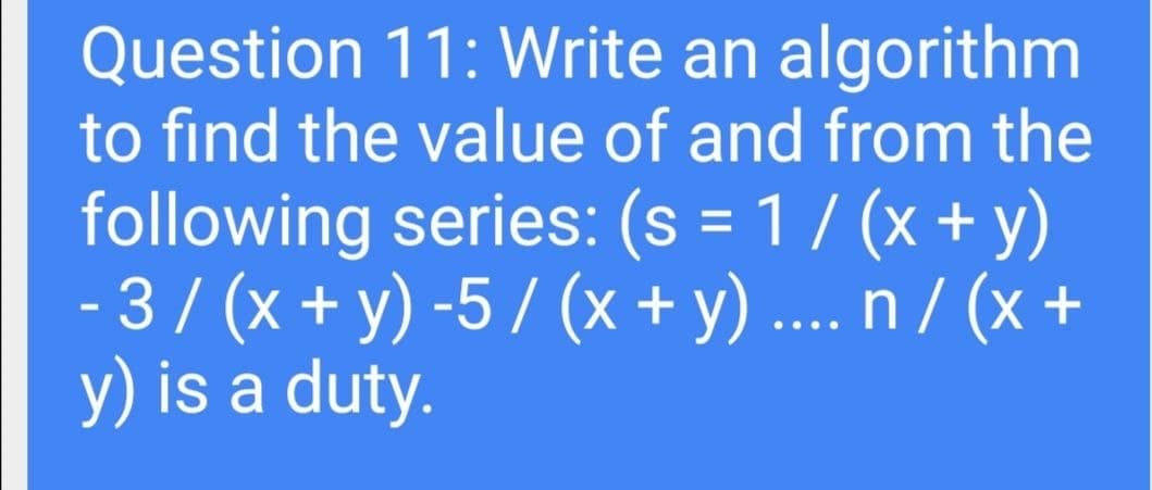 Question 11: Write an algorithm
to find the value of and from the
following series: (s = 1 / (x + y)
- 3/ (x + y) -5 / (x + y) ... n / (x +
y) is a duty.
