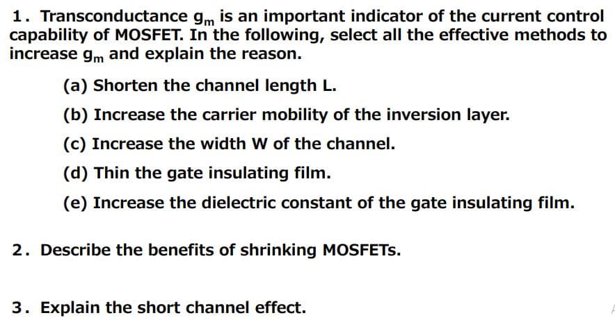 1. Transconductance gm is an important indicator of the current control
capability of MOSFET. In the following, select all the effective methods to
increase gm and explain the reason.
(a) Shorten the channel length L.
(b) Increase the carrier mobility of the inversion layer.
(c) Increase the width W of the channel.
(d) Thin the gate insulating film.
(e) Increase the dielectric constant of the gate insulating film.
2. Describe the benefits of shrinking MOSFETS.
3. Explain the short channel effect.
