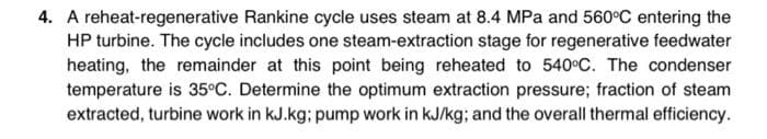 4. A reheat-regenerative Rankine cycle uses steam at 8.4 MPa and 560°C entering the
HP turbine. The cycle includes one steam-extraction stage for regenerative feedwater
heating, the remainder at this point being reheated to 540°C. The condenser
temperature is 35°C. Determine the optimum extraction pressure; fraction of steam
extracted, turbine work in kJ.kg; pump work in kJ/kg; and the overall thermal efficiency.