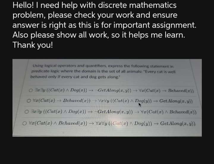 Hello! I need help with discrete mathematics
problem, please check your work and ensure
answer is right as this is for important assignment.
Also please show all work, so it helps me learn.
Thank you!
Using logical operators and quantifiers, express the following statement in
predicate logic where the domain is the set of all animals: "Every cat is well
behaved only if every cat and dog gets along."
O Bay ((Cat(a) A Dog(x)) → Get Along(x, y)) → Va(Cat(z) → Behaved(x))
→
O Vx(Cat(x) → Behaved (r))→ Vavy ((Cat(a) A Dog(y)) → Get Along(x, y))
Ory ((Cat(x) A Dog(x)) -Get Along(x, y)) → Va(Cat(r) ^ Behaved(x))
OV(Cat(r) ^ Behaved(x))→ Vavy ((Cat(a) A Dog(y))→ Get Along(x, y))