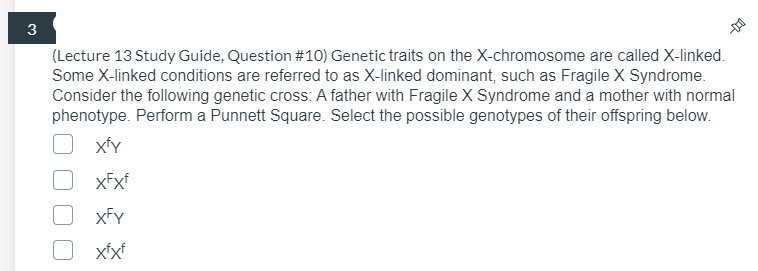 3
(Lecture 13 Study Guide, Question #10) Genetic traits on the X-chromosome are called X-linked.
Some X-linked conditions are referred to as X-linked dominant, such as Fragile X Syndrome.
Consider the following genetic cross: A father with Fragile X Syndrome and a mother with normal
phenotype. Perform a Punnett Square. Select the possible genotypes of their offspring below.
xFxf
xFY
