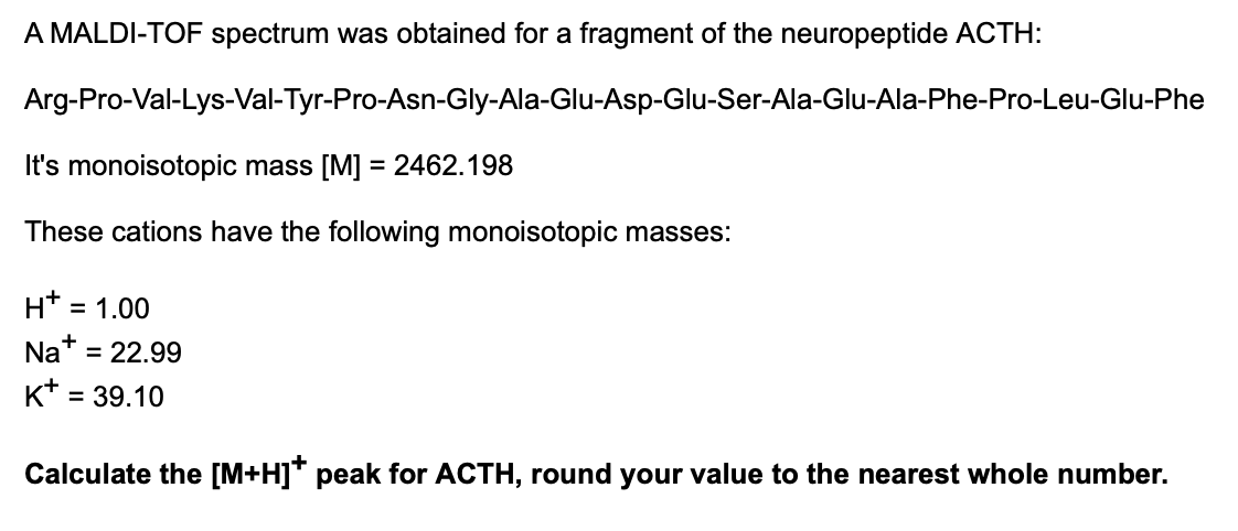 A MALDI-TOF spectrum was obtained for a fragment of the neuropeptide ACTH:
Arg-Pro-Val-Lys-Val-Tyr-Pro-Asn-Gly-Ala-Glu-Asp-Glu-Ser-Ala-Glu-Ala-Phe-Pro-Leu-Glu-Phe
It's monoisotopic mass [M] = 2462.198
These cations have the following monoisotopic masses:
H*
= 1.00
Nat = 22.99
K* = 39.10
Calculate the [M+H]* peak for ACTH, round your value to the nearest whole number.
