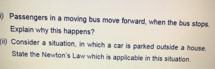 i) Passengers in a moving bus move forward, when the bus stops.
Explain why this happens?
(ii) Consider a situation, in which a car is parked outside a house.
State the Newton's Law which is applicable in this situation.
