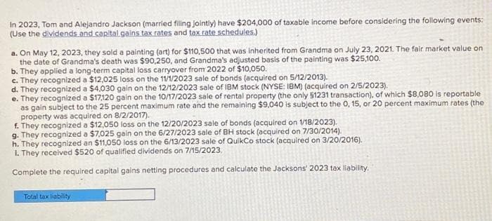 In 2023, Tom and Alejandro Jackson (married filing jointly) have $204,000 of taxable income before considering the following events:
(Use the dividends and capital gains tax rates and tax rate schedules.)
a. On May 12, 2023, they sold a painting (art) for $110,500 that was inherited from Grandma on July 23, 2021. The fair market value on
the date of Grandma's death was $90,250, and Grandma's adjusted basis of the painting was $25,100.
b. They applied a long-term capital loss carryover from 2022 of $10,050.
c. They recognized a $12,025 loss on the 11/1/2023 sale of bonds (acquired on 5/12/2013).
d. They recognized a $4,030 gain on the 12/12/2023 sale of IBM stock (NYSE: IBM) (acquired on 2/5/2023).
e. They recognized a $17,120 gain on the 10/17/2023 sale of rental property (the only $1231 transaction), of which $8,080 is reportable
as gain subject to the 25 percent maximum rate and the remaining $9,040 is subject to the 0, 15, or 20 percent maximum rates (the
property was acquired on 8/2/2017).
f. They recognized a $12,050 loss on the 12/20/2023 sale of bonds (acquired on 1/18/2023).
g. They recognized a $7,025 gain on the 6/27/2023 sale of BH stock (acquired on 7/30/2014).
h. They recognized an $11,050 loss on the 6/13/2023 sale of QuikCo stock (acquired on 3/20/2016).
1. They received $520 of qualified dividends on 7/15/2023.
Complete the required capital gains netting procedures and calculate the Jacksons' 2023 tax liability.
Total tax liability
