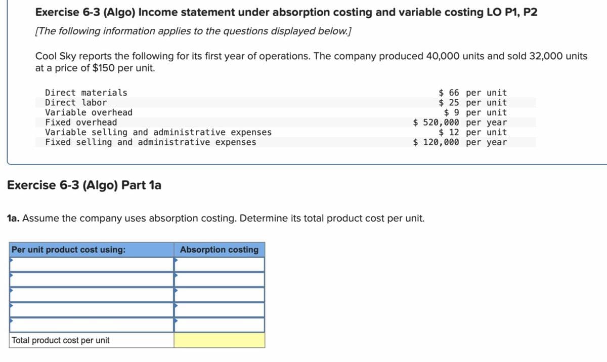 Exercise 6-3 (Algo) Income statement under absorption costing and variable costing LO P1, P2
[The following information applies to the questions displayed below.]
Cool Sky reports the following for its first year of operations. The company produced 40,000 units and sold 32,000 units
at a price of $150 per unit.
Direct materials
Direct labor
Variable overhead
Fixed overhead
Variable selling and administrative expenses
Fixed selling and administrative expenses
$ 66 per unit
$ 25 per unit
$ 9 per unit
$520,000 per year
$12 per unit
$ 120,000 per year
Exercise 6-3 (Algo) Part 1a
1a. Assume the company uses absorption costing. Determine its total product cost per unit.
Per unit product cost using:
Absorption costing
Total product cost per unit