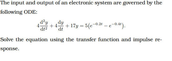 The input and output of an electronic system are governed by the
following ODE:
d²y
dt2
dy
4-
+ 4-
+ 17y = 5(e-0.2t – e-0.4t).
Solve the equation using the transfer function and impulse re-
sponse.
