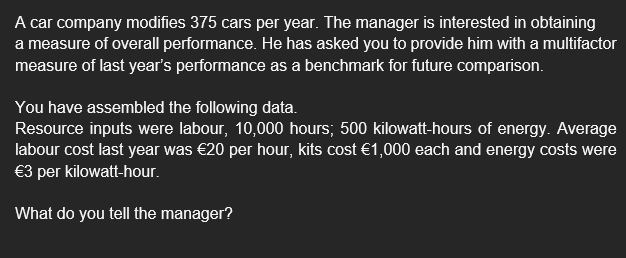 A car company modifies 375 cars per year. The manager is interested in obtaining
a measure of overall performance. He has asked you to provide him with a multifactor
measure of last year's performance as a benchmark for future comparison.
You have assembled the following data.
Resource inputs were labour, 10,000 hours; 500 kilowatt-hours of energy. Average
labour cost last year was €20 per hour, kits cost €1,000 each and energy costs were
€3 per kilowatt-hour.
What do you tell the manager?