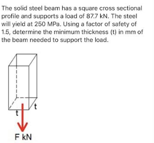 The solid steel beam has a square cross sectional
profile and supports a load of 87.7 kN. The steel
will yield at 250 MPa. Using a factor of safety of
1.5, determine the minimum thickness (t) in mm of
the beam needed to support the load.
F KN