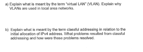 a) Explain what is meant by the term "virtual LAN" (VLAN). Explain why
VLANs are used in local area networks.
b) Explain what is meant by the term classful addressing in relation to the
initial allocation of IPv4 address. What problems resulted from classful
addressing and how were these problems resolved.