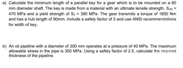 a) Calculate the minimum length of a parallel key for a gear which is to be mounted on a 60
mm diameter shaft. The key is made from a material with an ultimate tensile strength, Suts =
470 MPa and a yield strength of Sy = 390 MPa. The gear transmits a torque of 1800 Nm
and has a hub length of 90mm. Include a safety factor of 3 and use ANSI recommendations
for width of key.
b) An oil pipeline with a diameter of 300 mm operates at a pressure of 40 MPa. The maximum
allowable stress in the pipe is 350 MPa. Using a safety factor of 2.5, calculate the required
thickness of the pipeline.
