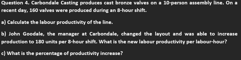 Question 4. Carbondale Casting produces cast bronze valves on a 10-person assembly line. On a
recent day, 160 valves were produced during an 8-hour shift.
a) Calculate the labour productivity of the line.
b) John Goodale, the manager at Carbondale, changed the layout and was able to increase
production to 180 units per 8-hour shift. What is the new labour productivity per labour-hour?
c) What is the percentage of productivity increase?
