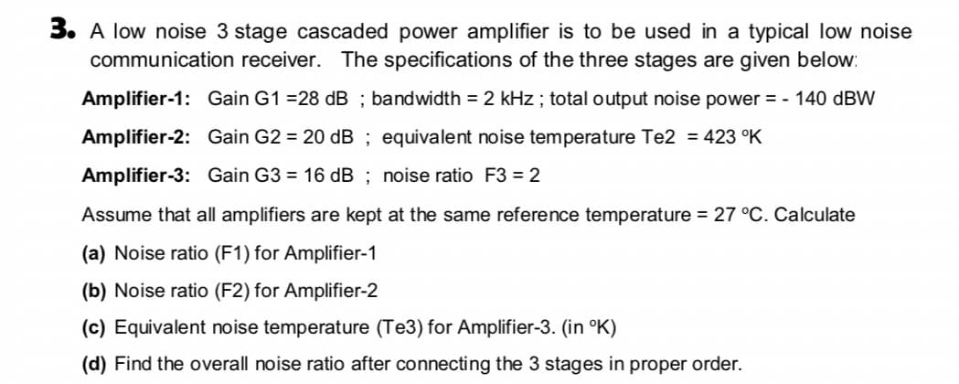 3. A low noise 3 stage cascaded power amplifier is to be used in a typical low noise
communication receiver. The specifications of the three stages are given below:
Amplifier-1: Gain G1 =28 dB ; bandwidth = 2 kHz ; total output noise power = - 140 dBW
Amplifier-2: Gain G2 = 20 dB ; equivalent noise temperature Te2 = 423 °K
Amplifier-3: Gain G3 = 16 dB ; noise ratio F3 = 2
Assume that all amplifiers are kept at the same reference temperature = 27 °C. Calculate
(a) Noise ratio (F1) for Amplifier-1
(b) Noise ratio (F2) for Amplifier-2
(c) Equivalent noise temperature (Te3) for Amplifier-3. (in °K)
(d) Find the overall noise ratio after connecting the 3 stages in proper order.
