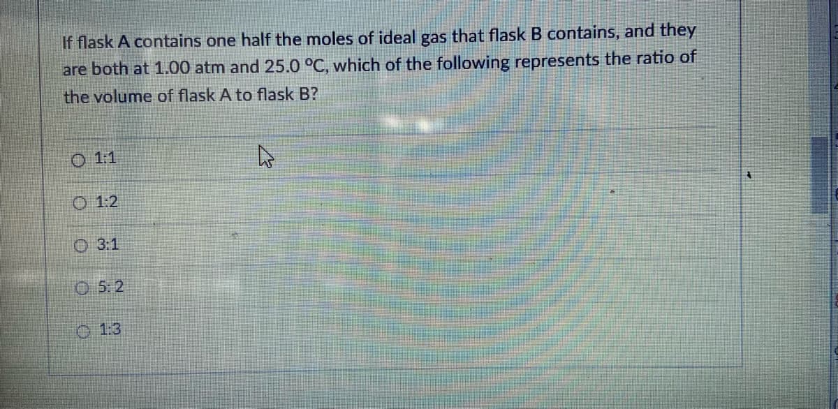 If flask A contains one half the moles of ideal gas that flask B contains, and they
are both at 1.00 atm and 25.0 °C, which of the following represents the ratio of
the volume of flask A to flask B?
O 1
O 1:2
O 3:1
O 5: 2
O 1:3
