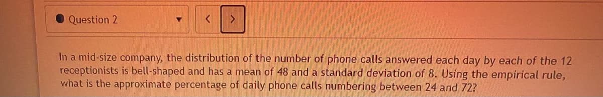 Question 2
In a mid-size company, the distribution of the number of phone calls answered each day by each of the 12
receptionists is bell-shaped and has a mean of 48 and a standard deviation of 8. Using the empirical rule,
what is the approximate percentage of daily phone calls numbering between 24 and 72?
