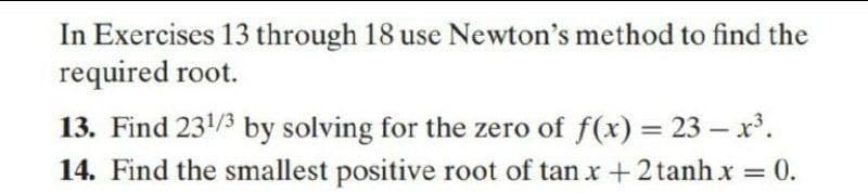 In Exercises 13 through 18 use Newton's method to find the
required root.
13. Find 231/3 by solving for the zero of f(x) = 23 – x'.
14. Find the smallest positive root of tan x +2 tanh x = 0.
