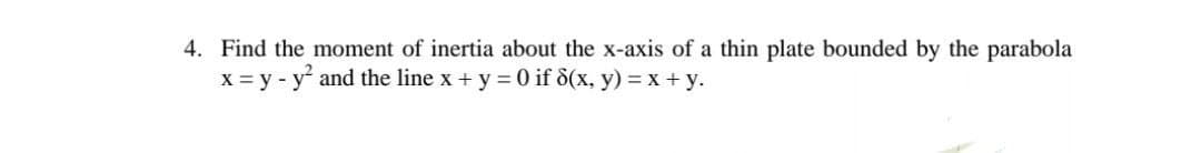 4. Find the moment of inertia about the x-axis of a thin plate bounded by the parabola
x = y - y and the line x + y = 0 if d(x, y) = x + y.
