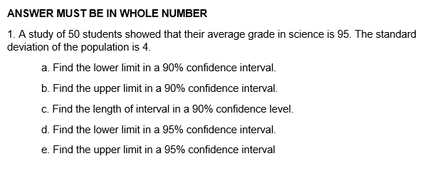 ANSWER MUST BE IN WHOLE NUMBER
1. A study of 50 students showed that their average grade in science is 95. The standard
deviation of the population is 4.
a. Find the lower limit in a 90% confidence interval.
b. Find the upper limit in a 90% confidence interval.
c. Find the length of interval in a 90% confidence level.
d. Find the lower limit in a 95% confidence interval.
e. Find the upper limit in a 95% confidence interval

