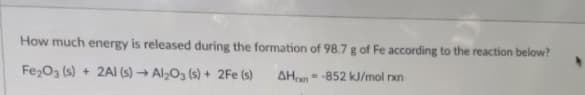 How much energy is released during the formation of 98.7 g of Fe according to the reaction below?
Fe2O3 (s) + 2AI (s) → Al;O3 (s) + 2Fe (s)
AHn = -852 kJ/mol rxn
