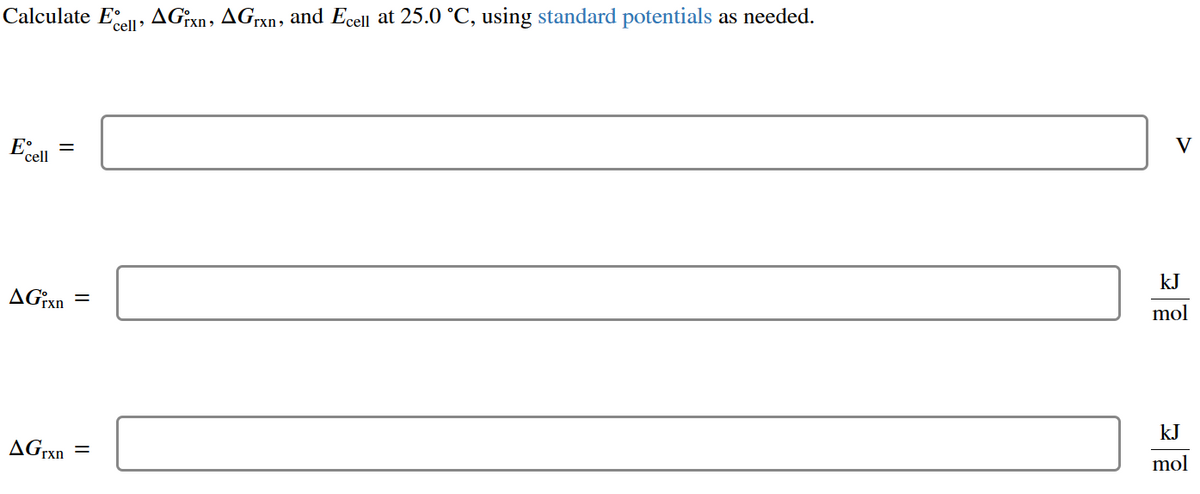 Calculate Eccell, AGrxn, AGrxn, and Ecell at 25.0 °C, using standard potentials as needed.
E
cell
=
AGrxn
AGrxn
=
V
kJ
mol
kJ
mol