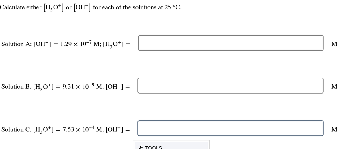 Calculate either [H3O+] or [OH¯] for each of the solutions at 25 °C.
Solution A: [OH-] = 1.29 × 10−7 M; [H3O+] =
Solution B: [H₂O†] = 9.31 × 10−⁹ M; [OH¯] =
Solution C: [H₂O*] = 7.53 × 10−4 M; [OH¯] =
TOOLS
M
M
M