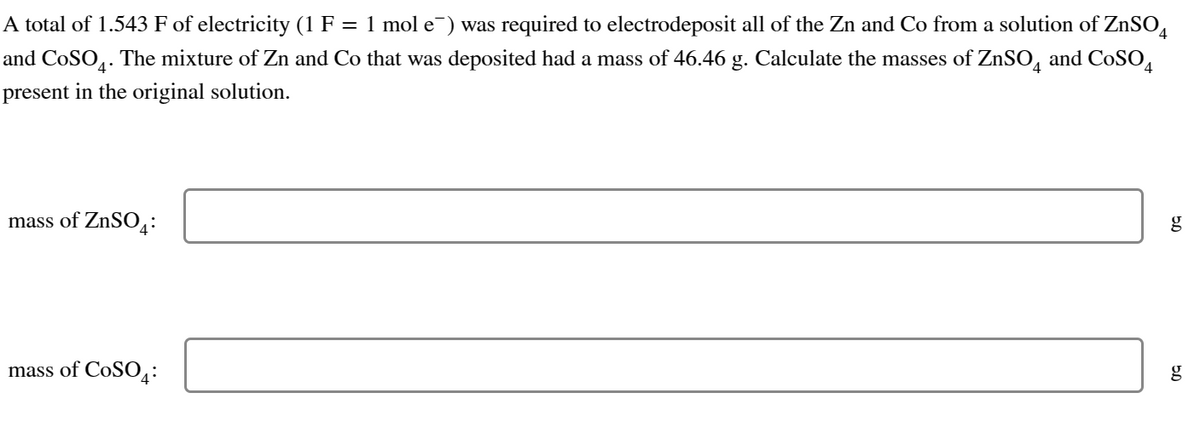 A total of 1.543 F of electricity (1 F = 1 mol e¯) was required to electrodeposit all of the Zn and Co from a solution of ZnSO4
and CoSO4. The mixture of Zn and Co that was deposited had a mass of 46.46 g. Calculate the masses of ZnSO4 and CoSO4
present in the original solution.
mass of ZnSO4:
mass of CoSO4:
5.0
g
g