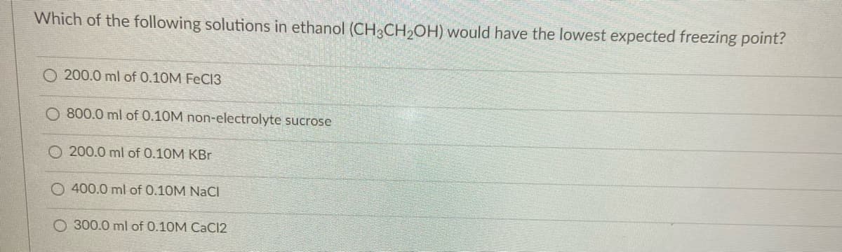 Which of the following solutions in ethanol (CH3CH₂OH) would have the lowest expected freezing point?
O200.0 ml of 0.10M FeCl3
800.0 ml of 0.10M non-electrolyte sucrose
200.0 ml of 0.10M KBr
O400.0 ml of 0.10M NaCl
O 300.0 ml of 0.10M CaCl2