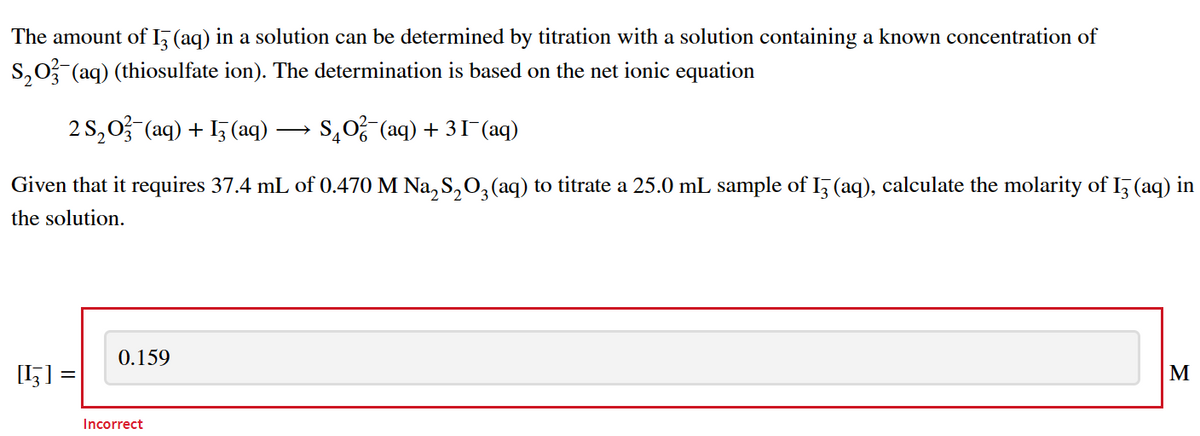 The amount of I3 (aq) in a solution can be determined by titration with a solution containing a known concentration of
S₂O3(aq) (thiosulfate ion). The determination is based on the net ionic equation
2 S₂O3(aq) + 13(aq) - S₂O²(aq) + 31¯(aq)
Given that it requires 37.4 mL of 0.470 M Na₂S₂O3(aq) to titrate a 25.0 mL sample of 13 (aq), calculate the molarity of I3 (aq) in
the solution.
[¹] :
0.159
Incorrect
M