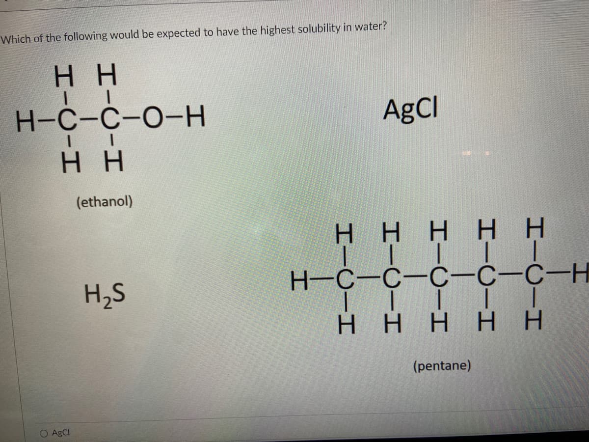 Which of the following would be expected to have the highest solubility in water?
Η Η
H¬C-C-O-H
Η Η
O AgCl
(ethanol)
H₂S
AgCl
Η Η ΗΙ Η Η
| |
H=C=C=C-C-C-H
|
|
|
Η Η Η
Η
(pentane)
Η