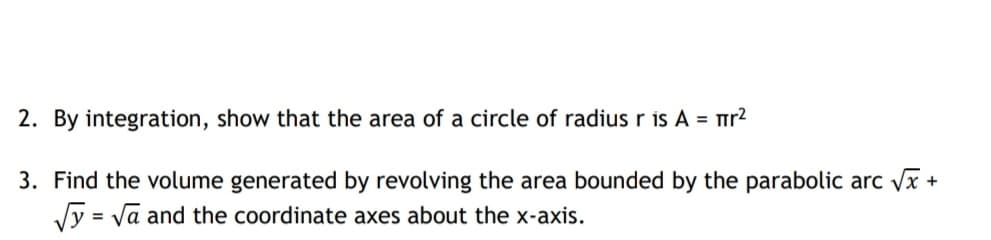 2. By integration, show that the area of a circle of radius r is A = rr?
3. Find the volume generated by revolving the area bounded by the parabolic arc x +
Vy = va and the coordinate axes about the x-axis.
