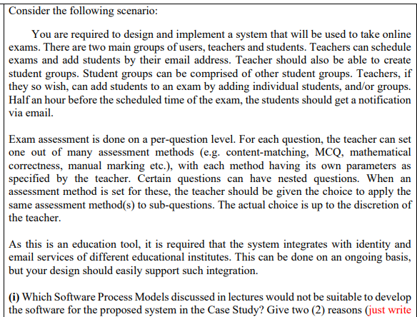 Consider the following scenario:
You are required to design and implement a system that will be used to take online
exams. There are two main groups of users, teachers and students. Teachers can schedule
exams and add students by their email address. Teacher should also be able to create
student groups. Student groups can be comprised of other student groups. Teachers, if
they so wish, can add students to an exam by adding individual students, and/or groups.
Half an hour before the scheduled time of the exam, the students should get a notification
via email.
Exam assessment is done on a per-question level. For each question, the teacher can set
one out of many assessment methods (e.g. content-matching, MCQ, mathematical
|correctness, manual marking etc.), with each method having its own parameters as
specified by the teacher. Čertain questions can have nested questions. When an
assessment method is set for these, the teacher should be given the choice to apply the
same assessment method(s) to sub-questions. The actual choice is up to the discretion of
the teacher.
| As this is an education tool, it is required that the system integrates with identity and
| email services of different educational institutes. This can be done on an ongoing basis,
but your design should easily support such integration.
(i) Which Software Process Models discussed in lectures would not be suitable to develop
the software for the proposed system in the Case Study? Give two (2) reasons (just write
