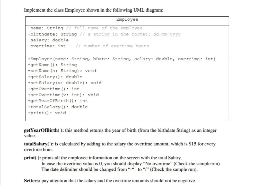 Implement the class Employee shown in the following UML diagram:
Employee
-name: String // full name of the employee
-birthdate: String // a string in the format: dd-mm-yyyy
-salary: double
-overtime: int
// number of overtime hours
+Employee (name: String, bDate: String, salary: double, overtime: int)
+getName () : String
+setName (n: String): void
+getSalary (): double
+setSalary (v: double): void
+getovertime () : int
+setOvertime (v: int): void
+getYearofBirth (): int
+totalSalary () : double
+print (): void
getYearOfBirth( ): this method returns the year of birth (from the birthdate String) as an integer
value.
totalSalary( ): is calculated by adding to the salary the overtime amount, which is $15 for every
overtime hour.
print( ): prints all the employee information on the screen with the total Salary.
In case the overtime value is 0, you should display "No overtime" (Check the sample run).
The date delimiter should be changed from "-" to “p" (Check the sample run).
Setters: pay attention that the salary and the overtime amounts should not be negative.
