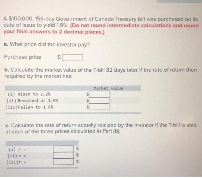 A $100,000, 156-day Government of Canada Treasury bill was purchased on its
date of issue to yield 1.9%. (Do not round intermediate calculations and round
your final answers to 2 decimal places.)
a. What price did the investor pay?
Purchase price
$4
b. Calculate the market value of the T-bill 82 days later if the rate of return then
required by the market has:
Market value
(1) Risen to 2.2%
(ii) Remained at 1.9%
(iii)Fallen to 1.6%
c. Calculate the rate of return actually realized by the investor if the T-bill is sold
at each of the three prices calculated in Part (b).
(1) r =
(11) r
(iii)r
