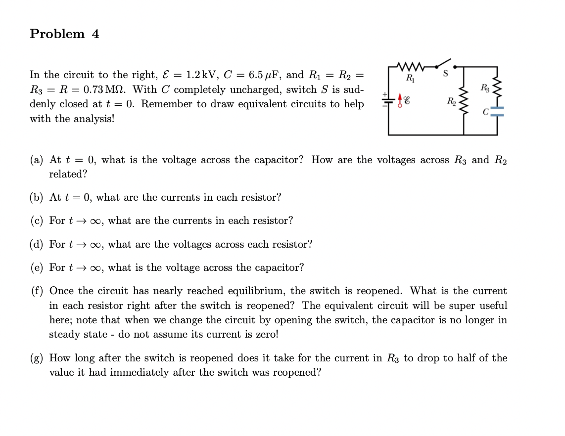 Problem 4
In the circuit to the right, & = 1.2kV, C = 6.5 µF, and R₁ = R₂ =
R3 R = 0.73 M. With C completely uncharged, switch S is sud-
denly closed at t = 0. Remember to draw equivalent circuits to help
with the analysis!
R₁
- 18
S
R₂
R₂
(a) At t = 0, what is the voltage across the capacitor? How are the voltages across R3 and R₂
related?
(b) At t = 0, what are the currents in each resistor?
(c) For too, what are the currents in each resistor?
(d) For t→∞, what are the voltages across each resistor?
(e) For t→∞, what is the voltage across the capacitor?
(f) Once the circuit has nearly reached equilibrium, the switch is reopened. What is the current
in each resistor right after the switch is reopened? The equivalent circuit will be super useful
here; note that when we change the circuit by opening the switch, the capacitor is no longer in
steady state - do not assume its current is zero!
(g) How long after the switch reopened does it take for the current in R3 to drop to half of the
value it had immediately after the switch was reopened?