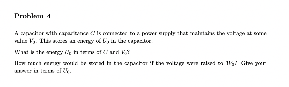 Problem 4
A capacitor with capacitance C is connected to a power supply that maintains the voltage at some
value Vo. This stores an energy of Uo in the capacitor.
What is the energy Uo in terms of C and Vo?
How much energy would be stored in the capacitor if the voltage were raised to 3Vo? Give your
answer in terms of Uo.