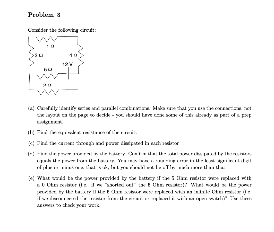 Problem 3
Consider the following circuit:
3 Ω
192
5Ω
2Ω
492
12 V
(a) Carefully identify series and parallel combinations. Make sure that you use the connections, not
the layout on the page to decide - you should have done some of this already as part of a prep
assignment.
(b) Find the equivalent resistance of the circuit.
(c) Find the current through and power dissipated in each resistor
(d) Find the power provided by the battery. Confirm that the total power dissipated by the resistors
equals the power from the battery. You may have a rounding error in the least significant digit
of plus or minus one; that is ok, but you should not be off by much more than that.
(e) What would be the power provided by the battery if the 5 Ohm resistor were replaced with
a 0 Ohm resistor (i.e. if we "shorted out" the 5 Ohm resistor)? What would be the power
provided by the battery if the 5 Ohm resistor were replaced with an infinite Ohm resistor (i.e.
if we disconnected the resistor from the circuit or replaced it with an open switch)? Use these
answers to check your work.