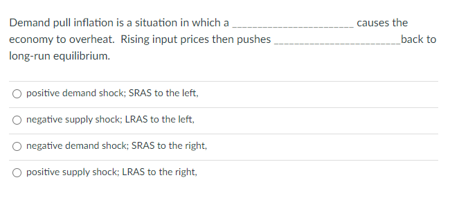 Demand pull inflation is a situation in which a
causes the
economy to overheat. Rising input prices then pushes
back to
long-run equilibrium.
positive demand shock; SRAS to the left,
negative supply shock; LRAS to the left,
negative demand shock; SRAS to the right,
positive supply shock; LRAS to the right,
