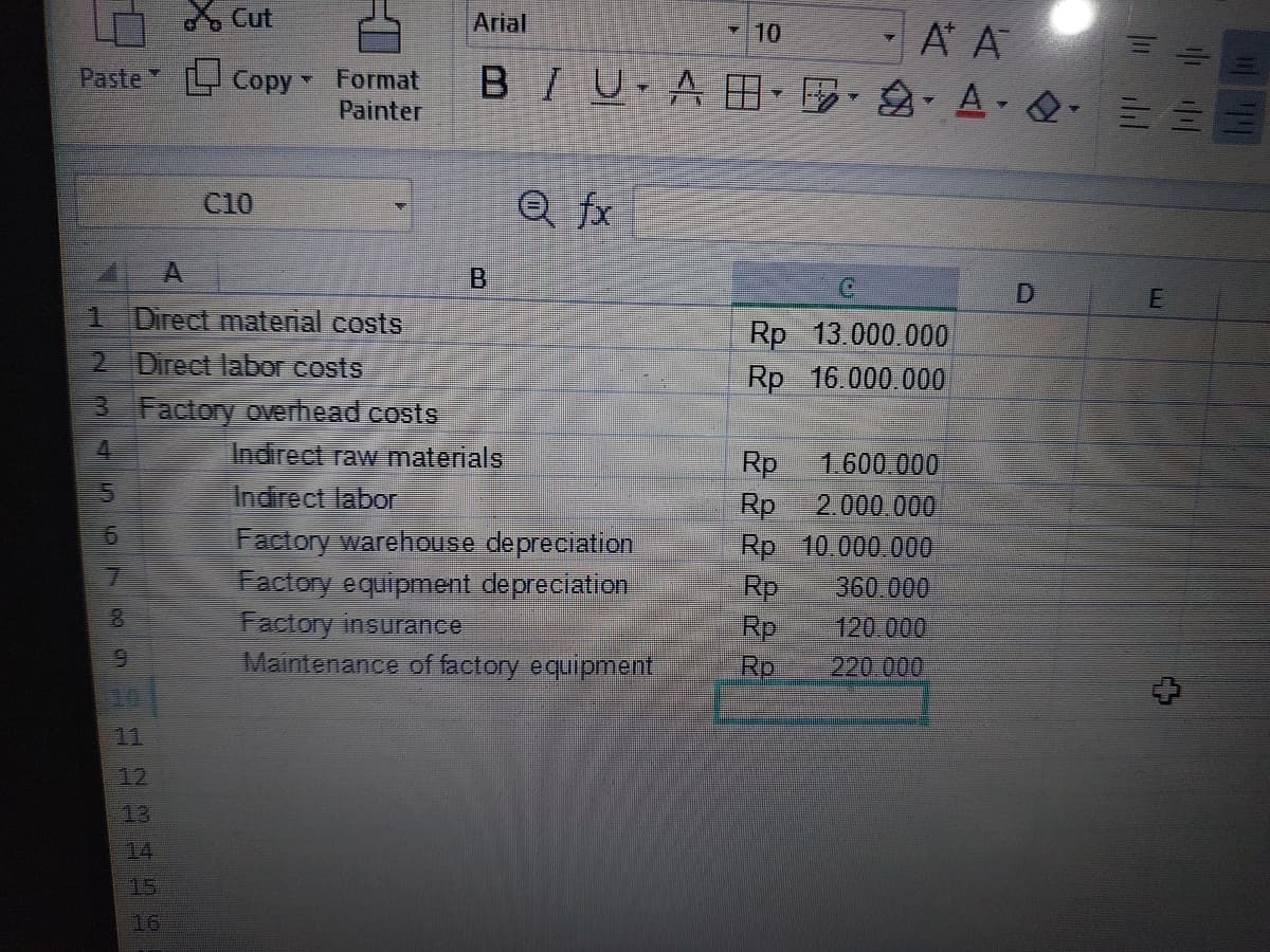 Paste
1 Direct material costs
2 Direct labor costs
67
Cut
Copy - Format
Painter
3 Factory overhead costs
4
88
C10
222499
· Α Α
BIU ABAQ==
Arial
Q fx
Indirect raw materials
Indirect labor
Factory warehouse depreciation
Factory equipment depreciation
Factory insurance
Maintenance of factory equipment
10
Rp 13.000.000
Rp 16.000.000
Rp
1.600.000
Rp 2.000.000
Rp 10.000.000
Rp
360.000
Rp
120.000
Rp
220.000
||||||
E
4