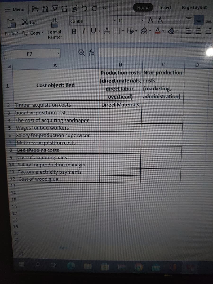 Menu
Paste
1
X Cut
2 3 4 15 15 17 18 19 20 21
Copy - Format
Painter
F7
16
A
Calibri
2718
2 Timber acquisition costs
3 board acquisition cost
4 The cost of acquiring sandpaper
5 Wages for bed workers
6
7 Mattress acquisition costs
BU-AB
Cost object: Bed
Salary for production supervisor
8
Bed shipping costs
9
Cost of acquiring nails
10 Salary for production manager
11 Factory electricity payments
12 Cost of wood glue
Q fx
C
BERIAL
24
Home
4
Insert
A A
Page Layout
Production costs Non-production
(direct materials, costs
direct labor, (marketing,
overhead) administration)
Direct Materials
hu