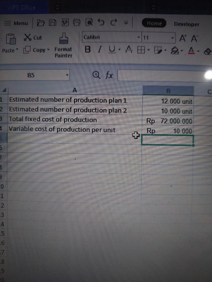 Cut
Paste" Copy - Format
Painter
5
7
3
9
0
JSON
5
WPS Office
6
Menu
1 Estimated number of production plan 1
2 Estimated number of production plan 2
3 Total fixed cost of production
4
Variable cost of production per unit
8
9
20
B5
Home Developer
A A
BIU ABA - O
SC
Calibri
Q fx
- 11
12.000 unit
10.000 unit
Rp 72.000.000
Rp 10.000
93