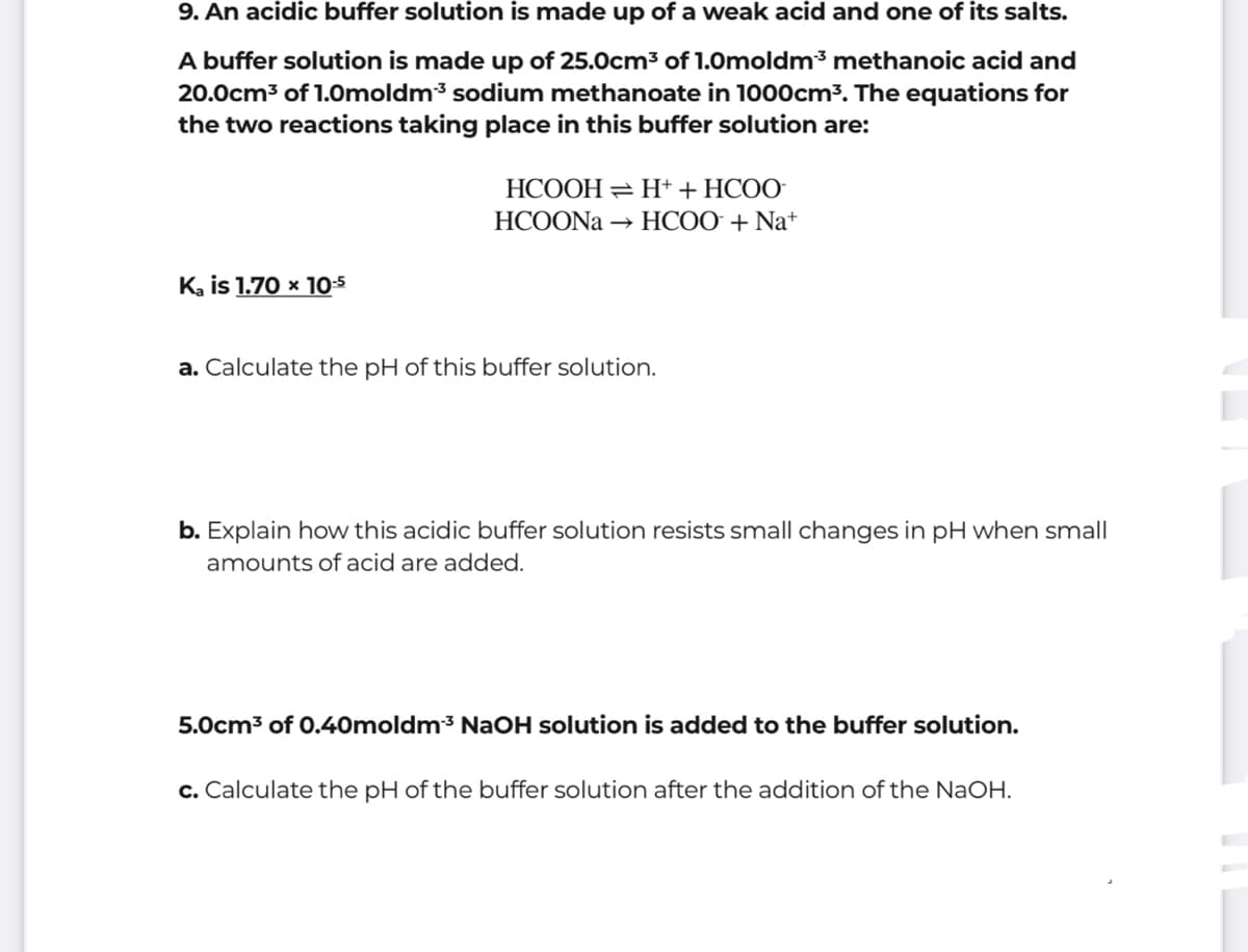 9. An acidic buffer solution is made up of a weak acid and one of its salts.
A buffer solution is made up of 25.0cm3 of 1.0moldm3 methanoic acid and
20.0cm3 of 1.0moldm3 sodium methanoate in 1000cm3. The equations for
the two reactions taking place in this buffer solution are:
HCOOH = H+ + HCOO
HCOONA
→ HCOO + Na+
K, is 1.70 x 105
a. Calculate the pH of this buffer solution.
b. Explain how this acidic buffer solution resists small changes in pH when small
amounts of acid are added.
5.0cm3 of 0.40moldm³ NaOH solution is added to the buffer solution.
c. Calculate the pH of the buffer solution after the addition of the NaOH.
