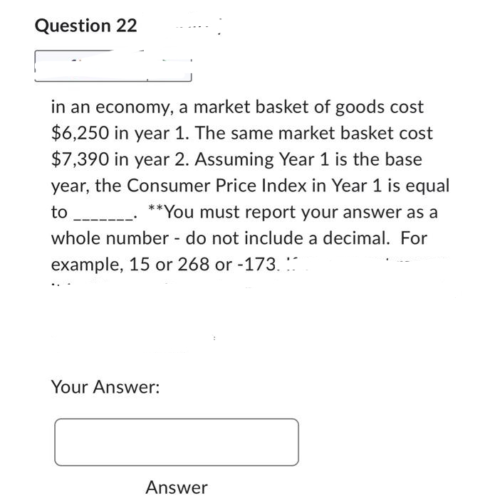 Question 22
in an economy, a market basket of goods cost
$6,250 in year 1. The same market basket cost
$7,390 in year 2. Assuming Year 1 is the base
year, the Consumer Price Index in Year 1 is equal
**You must report your answer as a
whole number - do not include a decimal. For
example, 15 or 268 or -173...
to
Your Answer:
Answer
