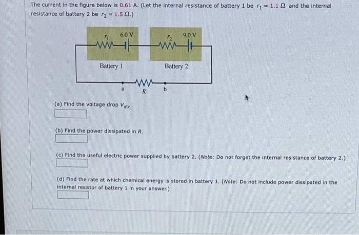The current in the figure below is 0.61 A. (Let the internal resistance of battery 1 be r₁ = 1.1 and the internal
resistance of battery 2 be r21.5 2.)
ww
6.0 V
Battery 1
a
(a) Find the voltage drop Vab-
R
(b) Find the power dissipated in R.
9.0 V
WH
Battery 2
(c) Find the useful electric power supplied by battery 2. (Note: Do not forget the internal resistance of battery 2.)
(d) Find the rate at which chemical energy is stored in battery 1. (Note: Do not include power dissipated in the
Internal resistor of battery 1 in your answer.)
