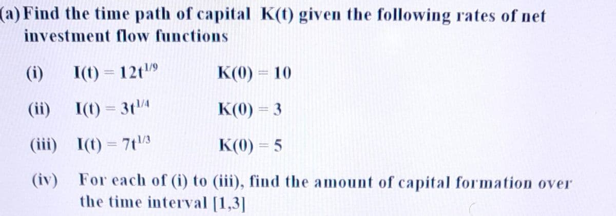 (a) Find the time path of capital K(t) given the following rates of net
investment flow functions
(i)
I(t) = 12t¹/⁹
(ii)
I(t) = 3t¹/4
(iii) I(t) = 7t¹/3
(iv)
K(0) = 10
K(0) = 3
K(0) = 5
(iii), find the amount of capital formation over
For each of (i) to
the time interval [1,3]