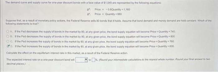 The demand curve and supply curve for one-year discount bonds with a face value of $1,040 are represented by the following equations:
Bª
-0.8Quantity +1,160
Price
Price
B
Quantity +680
Suppose that, as a result of monetary policy actions, the Federal Reserve sells 80 bonds that it holds. Assume that bond demand and money demand are held constant. Which of the
following statements is true?
OA. If the Fed decreases the supply of bonds in the market by 80, at any given price, the bond supply equation will become Price = Quantity + 740
OB If the Fed decreases the supply of bonds in the market by 80, at any given price, the bond supply equation will become Price Quantity + 800
OC. If the Fed increases the supply of bonds in the market by 80, at any given price, the bond supply equation will become Price = Quantity + 760.
D. If the Fed increases the supply of bonds in the market by 80, at any given price, the bond supply equation will become Price Quantity +600.
Calculate the effect on the equilibrium interest rate in this market, as a result of the Federal Reserve action
The expected interest rate on a one-year discount bond will
decimal places.)
to% (Round your intermediate calculations to the nearest whole number. Round your final answer to two