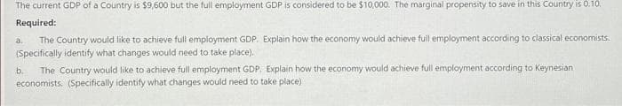 The current GDP of a Country is $9,600 but the full employment GDP is considered to be $10,000. The marginal propensity to save in this Country is 0.10.
Required:
a. The Country would like to achieve full employment GDP. Explain how the economy would achieve full employment according to classical economists.
(Specifically identify what changes would need to take place).
b. The Country would like to achieve full employment GDP. Explain how the economy would achieve full employment according to Keynesian
economists. (Specifically identify what changes would need to take place)