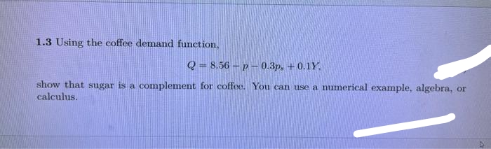 1.3 Using the coffee demand function,
Q=8.56-p-0.3p. +0.1Y.
show that sugar is a complement for coffee. You can use a numerical example, algebra, or
calculus.
