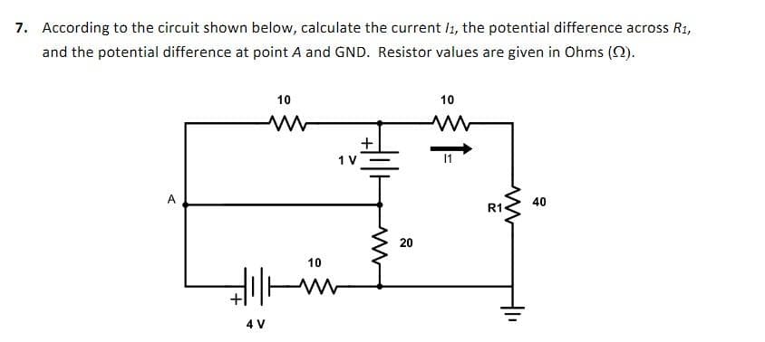 7. According to the circuit shown below, calculate the current /1, the potential difference across R1,
and the potential difference at point A and GND. Resistor values are given in Ohms (2).
A
10
Hill
4 V
10
1 V
+
ww
20
10
11
R1
ww
40